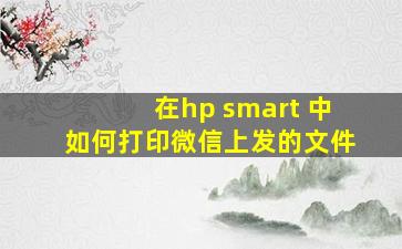 在hp smart 中如何打印微信上发的文件